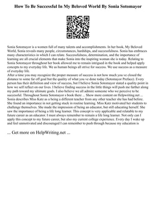 How To Be Successful In My Beloved World By Sonia Sotomayor
Sonia Sotomayor is a women full of many talents and accomplishments. In her book, My Beloved
World, Sonia reveals many people, circumstances, hardships, and successfulness. Sonia has embraces
many characteristics in which I can relate. Successfulness, determination, and the importance of
learning are all crucial elements that make Sonia into the inspiring woman she is today. Relating to
Sonia Sotomayor throughout her book allowed me to remain intrigued in the book and helped apply
concepts to my everyday life. We as human beings all strive for success. We use success as a measure
of everyday life.
After a time you may recognize the proper measure of success is not how much you ve closed the
distance to some far off goal but the quality of what you ve done today (Sotomayor Preface). Every
person has their definition and view of success, but I believe Sonia Sotomayor stated a quality point in
how we self reflect on our lives. I believe finding success in the little things will push me farther along
my path toward my ultimate goals. I also believe we all admire someone who we perceive to be
successful. Throughout Sonia Sotomayor s book there ... Show more content on Helpwriting.net ...
Sonia describes Miss Katz as a being a different teacher from any other teacher she has had before.
She found an importance in not getting stuck in routine learning. Miss Katz motivated her students to
challenge themselves. She made the impression of being an educator, but still educating herself. She
saw the importance of being a life long learner. This concept is very applicable and relatable to my
future career as an educator. I must always remember to remain a life long learner. Not only can I
apply this concept to my future career, but also my current college experience. Every day I wake up
and feel unmotivated and discouraged I can remember to push through because my education is
... Get more on HelpWriting.net ...
 