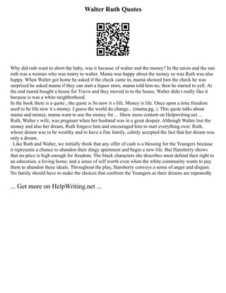 Walter Ruth Quotes
Why did ruth want to abort the baby, was it because of walter and the money? In the raisin and the sun
ruth was a woman who was marry to walter. Mama was happy about the money so was Ruth was also
happy. When Walter got home he asked if the check came in, mamá showed him the check he was
surprised he asked mama if they can start a liquor store, mama told him no, then he started to yell. At
the end mamá bought a house for Travis and they moved in to the house, Walter didn t really like it
because is was a white neighborhood.
In the book there is a quote , the quote is So now it s life. Money is life. Once upon a time freedom
used to be life now it s money. I guess the world do change... (mama,pg, ). This quote talks about
mama and money, mama want to use the money for ... Show more content on Helpwriting.net ...
Ruth, Walter s wife, was pregnant when her husband was in a great despair. Although Walter lost the
money and also her dream, Ruth forgave him and encouraged him to start everything over. Ruth,
whose dream was to be wealthy and to have a fine family, calmly accepted the fact that her dream was
only a dream.
. Like Ruth and Walter, we initially think that any offer of cash is a blessing for the Youngers because
it represents a chance to abandon their dingy apartment and begin a new life. But Hansberry shows
that no price is high enough for freedom. The black characters she describes must defend their right to
an education, a loving home, and a sense of self worth even when the white community wants to pay
them to abandon these ideals. Throughout the play, Hansberry conveys a sense of anger and disgust.
No family should have to make the choices that confront the Youngers as their dreams are repeatedly
... Get more on HelpWriting.net ...
 