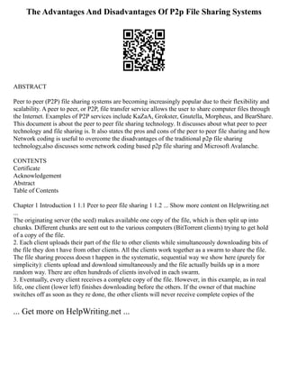 The Advantages And Disadvantages Of P2p File Sharing Systems
ABSTRACT
Peer to peer (P2P) file sharing systems are becoming increasingly popular due to their flexibility and
scalability. A peer to peer, or P2P, file transfer service allows the user to share computer files through
the Internet. Examples of P2P services include KaZaA, Grokster, Gnutella, Morpheus, and BearShare.
This document is about the peer to peer file sharing technology. It discusses about what peer to peer
technology and file sharing is. It also states the pros and cons of the peer to peer file sharing and how
Network coding is useful to overcome the disadvantages of the traditional p2p file sharing
technology,also discusses some network coding based p2p file sharing and Microsoft Avalanche.
CONTENTS
Certificate
Acknowledgement
Abstract
Table of Contents
Chapter 1 Introduction 1 1.1 Peer to peer file sharing 1 1.2 ... Show more content on Helpwriting.net
...
The originating server (the seed) makes available one copy of the file, which is then split up into
chunks. Different chunks are sent out to the various computers (BitTorrent clients) trying to get hold
of a copy of the file.
2. Each client uploads their part of the file to other clients while simultaneously downloading bits of
the file they don t have from other clients. All the clients work together as a swarm to share the file.
The file sharing process doesn t happen in the systematic, sequential way we show here (purely for
simplicity): clients upload and download simultaneously and the file actually builds up in a more
random way. There are often hundreds of clients involved in each swarm.
3. Eventually, every client receives a complete copy of the file. However, in this example, as in real
life, one client (lower left) finishes downloading before the others. If the owner of that machine
switches off as soon as they re done, the other clients will never receive complete copies of the
... Get more on HelpWriting.net ...
 
