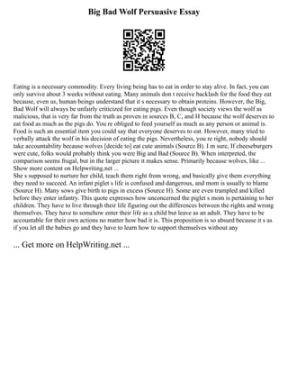 Big Bad Wolf Persuasive Essay
Eating is a necessary commodity. Every living being has to eat in order to stay alive. In fact, you can
only survive about 3 weeks without eating. Many animals don t receive backlash for the food they eat
because, even us, human beings understand that it s necessary to obtain proteins. However, the Big,
Bad Wolf will always be unfairly criticized for eating pigs. Even though society views the wolf as
malicious, that is very far from the truth as proven in sources B, C, and H because the wolf deserves to
eat food as much as the pigs do. You re obliged to feed yourself as much as any person or animal is.
Food is such an essential item you could say that everyone deserves to eat. However, many tried to
verbally attack the wolf in his decision of eating the pigs. Nevertheless, you re right, nobody should
take accountability because wolves [decide to] eat cute animals (Source B). I m sure, If cheeseburgers
were cute, folks would probably think you were Big and Bad (Source B). When interpreted, the
comparison seems frugal, but in the larger picture it makes sense. Primarily because wolves, like ...
Show more content on Helpwriting.net ...
She s supposed to nurture her child, teach them right from wrong, and basically give them everything
they need to succeed. An infant piglet s life is confused and dangerous, and mom is usually to blame
(Source H). Many sows give birth to pigs in excess (Source H). Some are even trampled and killed
before they enter infantry. This quote expresses how unconcerned the piglet s mom is pertaining to her
children. They have to live through their life figuring out the differences between the rights and wrong
themselves. They have to somehow enter their life as a child but leave as an adult. They have to be
accountable for their own actions no matter how bad it is. This proposition is so absurd because it s as
if you let all the babies go and they have to learn how to support themselves without any
... Get more on HelpWriting.net ...
 