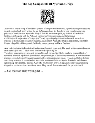 The Key Components Of Ayurvedic Drugs
Ayurveda is one in every of the oldest systems of drugs within the world. Ayurvedic drugs is associate
up and coming back apply within the us. In Western drugs it s thought to be a complementary or
practice of medicine but, Ayurvedic drugs is that the ancient drugs in jap cultures of the Indian
landmass. in keeping with the National Centers for Complementary and {alternative
medicine|medicine|practice of drugs} (NCCAM) regarding eightieth of Indians still use written
material as their ancient system of medicine. additionally Ayurvedic drugs is additionally utilized in
People s Republic of Bangladesh, Sri Lanka, Asian country and West Pakistan.
Ayurveda originated in Republic of India many thousand years past. The word written material comes
from Indo Aryan and ... Show more content on Helpwriting.net ...
Therefore, treatment ways area unit personal to each person. No 2 folks can have constant kind of
treatment protocol. Ayurvedic practitioners and patients got to be actively concerned in their treatment
plans as a result of most Ayurvedic drugs involves changes in diet, modus vivendi and habits. Before
associatey treatment is prescribed an Ayurvedic professional can verify the first dosha and also the
relationship between the 3 doshas. Ayurvedic practitioners approach designation through examining
the patient s entire modus vivendi and habit. They use all 5 senses to watch the patients health
... Get more on HelpWriting.net ...
 