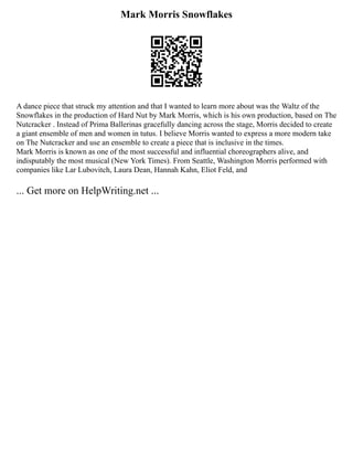 Mark Morris Snowflakes
A dance piece that struck my attention and that I wanted to learn more about was the Waltz of the
Snowflakes in the production of Hard Nut by Mark Morris, which is his own production, based on The
Nutcracker . Instead of Prima Ballerinas gracefully dancing across the stage, Morris decided to create
a giant ensemble of men and women in tutus. I believe Morris wanted to express a more modern take
on The Nutcracker and use an ensemble to create a piece that is inclusive in the times.
Mark Morris is known as one of the most successful and influential choreographers alive, and
indisputably the most musical (New York Times). From Seattle, Washington Morris performed with
companies like Lar Lubovitch, Laura Dean, Hannah Kahn, Eliot Feld, and
... Get more on HelpWriting.net ...
 
