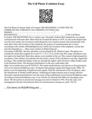 The Cell Phone Evolution Essay
The Cell Phone Evolution Table of Contents THE BEGINNING 3 A NEW WAY TO
COMMUNICATE 4 PRESENT CELL PHONES 6 FUTURE CELL
PHONES...................................................................................7
REFERENCES................................................................................................8 The Cell Phone
Evolution THE BEGINNING Over a century ago, Alexander Graham Bell changed the way people
communicated with each other. Back when he invented the phone in 1876, no one could imagine that
over the next century, his invention would change the way societies interact and communicate with
each other. Since the invention of the telephone, the process of communication has evolved.
According to the website Affordablephones.net, before the invention of the telephone, society had
only the telegraph as a ... Show more content on Helpwriting.net ...
According to MSNBC, the first cell phone was developed by Dr. Martin Cooper. The phone was
considered a brick that weighed 28 oz and 13 x 1.75 x 3.5 in. In the early 80s, many cell phones were
not made to be hand held. Back then, phones were installed in the car. This created a high demand for
car phones. Early edition of car phones like the earlier version of the cell phones were big, shaped like
tote bags. They needed the battery of the car, through the lighter outlet for power. Other models came
in the briefcase forms. The briefcase held batteries so the user could make calls
(http://www.msnbc.msn.com/id/7432915/). The earlier model phones were known as first generation,
(1G) (www.historyofcellphones.org/). 1G phones had analogue signals that began in the 1980s. 2G
phones were the beginning of digital network signals. With the introduction of the 2G phones, came
the introduction of smaller mobile phones. Technological improvements such as energy efficient
electronics and advanced batteries were the cause of the modification (www.historyofcellphones.org/).
According to historyofcellphones.org, it was with the 2G network that SMS text messaging came
about. The first person to person text message was sent in Finland in 1993. Over the years, text
messaging has become the preferred choice of communication among our youth. The 2G
... Get more on HelpWriting.net ...
 
