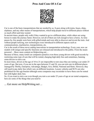 Pros And Cons Of A Car
Car is one of the basic transportations that are needed by us. It goes along with trains, buses, ships,
airplanes, and any other means of transportations, which help people travel to different places without
so much effort and time wasted.
In ancient times, people only walk if they wanted to go to a different place, while others are using
horses to make the journey faster. However, not all of them are rich enough to have a horse. As time
passes by, few people were born with gifted minds and were able to discover and invent the train. And
without people noticing, new technologies were introduced in different aspects such as
communications, machineries, transportations, etc.
Car is the result of those never ending innovations in transportation technology. Every year, new car
models with unique and specific functions are released and introduced to the public. From the steam
powered ... Show more content on Helpwriting.net ...
Because of these, many rental car companies penalize even those young drivers with good records by
restricting some type of cars that will be rented, charging high daily fees and sometimes, banning
some drivers to rent a car.
In most times, drivers at the age of 18 to 21 are impossible to rent since they are renting a car under 25
years of age. But now, if you are in the ages between 21 and 24, you can rent cars in different places
managed by Thrifty, Enterprise, Advantage, Budget, Avis, Dollar, National and Hertz. However, they
still need to pay daily fees which vary on different locations. Luxury vehicles and SUVs are also
prohibited for this age bracket although some companies may reconsider to have these cars be rented
but with higher daily fees.
So, if you want to rent a car even though you rent a car under 25 years of age at car rental companies,
here are some of the things that you need to
... Get more on HelpWriting.net ...
 