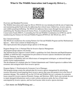 What Is The Wildlife Innovation And Longevity Driver (...
Overview and Mandated Provisions
The Wildlife Innovation and Longevity Driver (WILD) Act was introduced with the aim of improving
and maintaining global biodiversity by addressing four critical issues: habitat loss, invasive species,
and wildlife poaching/trafficking. The WILD Act addresses these issues through four provisions: 1)
establishing the Theodore Roosevelt Genius Prizes, 2) reauthorizing the Multinational Species
Conservation Funds (MSCF), 3) amending the Fish and Wildlife Coordination Act (FWCA), and 4)
reauthorizing the Partners for Fish and Wildlife Program (PFWP) (S. 826 WILD Act, 2017).
Key Unresolved Issues
The WILD Act reauthorizes the existing Partners for Fish and Wildlife Program and the Multinational
Species ... Show more content on Helpwriting.net ...
This report presents three program design options to fill that gap.
Program Design Core: A National Plan for Invasive Species Management
All program design options will include:
The National Invasive Species Council (NISC) s guidelines for Early Detection and Rapid Response
(EDRR), to fulfill the bill s requirement for prevention of invasive species introduction and spread
(Norton, Veneman, and Evans, 2003)
Consideration of feasibility and cost effectiveness of management techniques, as indicated through
results of prior implementation
The development of a strategic plan for 9 federal departments and 5 federal agencies to address both
economic and ecological harm from invasive species
Program Option 1: Prioritization by Economic Cost of Damages
This program design creates the national plan for invasive species management by prioritizing
resource allocation toward targeting those invasive species that cause the greatest cost in the form of
monetary damage. This method will use the US Fish and Wildlife Service s estimates for economic
losses caused by invasive species (Pimentel, Zuniga, and Morrison, 2005). Such costs include the cost
to repair damaged infrastructure such as water systems and power grids, the loss of food crops
outcompeted by invasive species, and lost local income when invasive species decimate
... Get more on HelpWriting.net ...
 