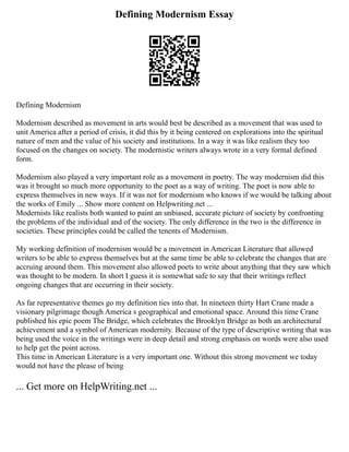 Defining Modernism Essay
Defining Modernism
Modernism described as movement in arts would best be described as a movement that was used to
unit America after a period of crisis, it did this by it being centered on explorations into the spiritual
nature of men and the value of his society and institutions. In a way it was like realism they too
focused on the changes on society. The modernistic writers always wrote in a very formal defined
form.
Modernism also played a very important role as a movement in poetry. The way modernism did this
was it brought so much more opportunity to the poet as a way of writing. The poet is now able to
express themselves in new ways. If it was not for modernism who knows if we would be talking about
the works of Emily ... Show more content on Helpwriting.net ...
Modernists like realists both wanted to paint an unbiased, accurate picture of society by confronting
the problems of the individual and of the society. The only difference in the two is the difference in
societies. These principles could be called the tenents of Modernism.
My working definition of modernism would be a movement in American Literature that allowed
writers to be able to express themselves but at the same time be able to celebrate the changes that are
accruing around them. This movement also allowed poets to write about anything that they saw which
was thought to be modern. In short I guess it is somewhat safe to say that their writings reflect
ongoing changes that are occurring in their society.
As far representative themes go my definition ties into that. In nineteen thirty Hart Crane made a
visionary pilgrimage though America s geographical and emotional space. Around this time Crane
published his epic poem The Bridge, which celebrates the Brooklyn Bridge as both an architectural
achievement and a symbol of American modernity. Because of the type of descriptive writing that was
being used the voice in the writings were in deep detail and strong emphasis on words were also used
to help get the point across.
This time in American Literature is a very important one. Without this strong movement we today
would not have the please of being
... Get more on HelpWriting.net ...
 