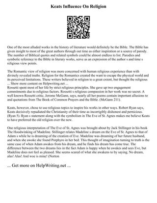 Keats Influence On Religion
One of the most alluded works in the history of literature would definitely be the Bible. The Bible has
given insight to most of the great authors through out time as either inspiration or a source of parody.
The number of Biblical quotes and related symbols could be almost endless to list. Parodies and
symbolic reference to the Bible in literary works, serve as an expression of the author s and time s
religious view points.
The Romantic view of religion was more concerned with human religious experience than with
divinely revealed truths. Religion for the Romantics created the want to escape the physical world and
its perceived limitations. These writers believed in religion to a great extent, but thought the religious
... Show more content on Helpwriting.net ...
Rossetti spent most of her life by strict religious principles. She gave up two engagement
commitments due to religious factors. Rossetti s religious compassion in her work was no secret. A
well known Rossetti critic, Jerome McGann, says, nearly all her poems contain important allusions to
and quotations from The Book of Common Prayers and the Bible. (McGann 211).
Keats, however, chose to use religious topics to inspire his works in other ways. Robert Ryan says,
Keats decisively repudiated the Christianity of their time as incorrigibly dishonest and pernicious.
(Ryan 5). Ryan s statement along with the symbolism in The Eve of St. Agnes makes me believe Keats
to have preferred the old religion over the new.
One religious interpretation of The Eve of St. Agnes was brought about by Jack Stillinger in his book
The Hoodwinking of Madeline. Stillinger relates Madeline s dream on the Eve of St. Agnes to that of
Adam s while he is dreaming of the creation of Eve. Madeline was dreaming of her future husband,
and when she awoke she found Porphyro in her bed. This thought of imagination turning to truth is the
same case of when Adam awakes from his dream, and he finds his dream has come true. The
difference between the two dreams lies in the fact Adam is happy when he awakes and sees Eve, but
Madeline does not feel as pleased. She seems scared of what she awakens to by saying, No dream,
alas! Alas! And woe is mine! (Norton
... Get more on HelpWriting.net ...
 