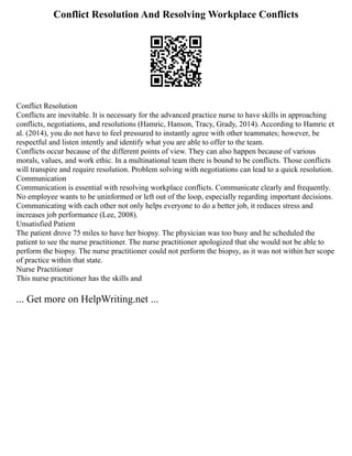 Conflict Resolution And Resolving Workplace Conflicts
Conflict Resolution
Conflicts are inevitable. It is necessary for the advanced practice nurse to have skills in approaching
conflicts, negotiations, and resolutions (Hamric, Hanson, Tracy, Grady, 2014). According to Hamric et
al. (2014), you do not have to feel pressured to instantly agree with other teammates; however, be
respectful and listen intently and identify what you are able to offer to the team.
Conflicts occur because of the different points of view. They can also happen because of various
morals, values, and work ethic. In a multinational team there is bound to be conflicts. Those conflicts
will transpire and require resolution. Problem solving with negotiations can lead to a quick resolution.
Communication
Communication is essential with resolving workplace conflicts. Communicate clearly and frequently.
No employee wants to be uninformed or left out of the loop, especially regarding important decisions.
Communicating with each other not only helps everyone to do a better job, it reduces stress and
increases job performance (Lee, 2008).
Unsatisfied Patient
The patient drove 75 miles to have her biopsy. The physician was too busy and he scheduled the
patient to see the nurse practitioner. The nurse practitioner apologized that she would not be able to
perform the biopsy. The nurse practitioner could not perform the biopsy, as it was not within her scope
of practice within that state.
Nurse Practitioner
This nurse practitioner has the skills and
... Get more on HelpWriting.net ...
 