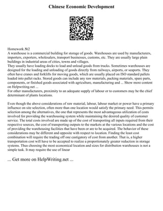 Chinese Economic Development
Homework №2
A warehouse is a commercial building for storage of goods. Warehouses are used by manufacturers,
importers, exporters, wholesalers, transport businesses, customs, etc. They are usually large plain
buildings in industrial areas of cities, towns and villages.
They usually have loading docks to load and unload goods from trucks. Sometimes warehouses are
designed for the loading and unloading of goods directly from railways, airports, or seaports. They
often have cranes and forklifts for moving goods, which are usually placed on ISO standard pallets
loaded into pallet racks. Stored goods can include any raw materials, packing materials, spare parts,
components, or finished goods associated with agriculture, manufacturing and ... Show more content
on Helpwriting.net ...
For other manufacturers, proximity to an adequate supply of labour or to customers may be the chief
determinant of plants locations.
Even though the above considerations of raw material, labour, labour market or power have a primary
influence on site selection, often more than one location would satisfy the primary need. This permits
selection among the alternatives, the one that represents the most advantageous utilization of costs
involved for providing the warehousing system while maintaining the desired quality of customer
service. The total costs involved are made up of the cost of transporting all inputs required from their
respective sources, the cost of transporting outputs to the markets at the various locations and the cost
of providing the warehousing facilities that have been or are to be acquired. The behavior of these
considerations may be different and opposite with respect to location. Finding the least cost
combination will require the trading off one castigatory of cost from another. That is, a higher
transportation cost will have to be accepted to realize a proportionately greater reduction in storage
systems. Thus choosing the most economical location and sizes for distribution warehouses is not a
simple task. It may require the use of linear
... Get more on HelpWriting.net ...
 