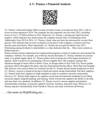 J. C. Penney s Financial Analysis
J.C. Penney s financials display fallen revenue of nearly twenty seven percent since 2012, with its
lowest revenue reported in 2014. The company has also reported a net loss since 2012, including
losses of over 1.27 billion dollars in 2014. Moreover, J.C. Penney s earnings per share has been
negative, which indicates how much money the company lost per share of outstanding stock.
Additionally, from 2012 to 2016, J.C. Penney s book value per share has decreased by seventy three
percent. This indicates that investors evaluation on the price of the company s common stock has
become more pessimistic. More importantly, J.C. Penney has not paid dividends since 2013.
Eliminating paying dividends to shareholders is a clear indication that the ... Show more content on
Helpwriting.net ...
Penney human resource department has implemented programs to help its employees and maintain the
company s stability. For example, one of the key factors that helps J.C. Penney maintain its position
today is its global supply chain. J.C. Penney prides itself on being one of the largest purchasers of
apparel, which it achieves by maintaining a diverse supplier base. The company manages this
operation through its home office in Plano, Texas, its design studio in New York City, eleven quality
assurance offices throughout the globe, and nine international buying offices. More than nine hundred
fifty factories were used in thirty two countries for the J.C. Penney private brands production in 2014.
J.C. Penney s success is based on having to build and sustain strong relationships with their suppliers.
J.C. Penney holds their suppliers to high standards in order to maintain a business relationship.
However, J.C. Penney helps improve its suppliers social and environmental standards by providing
increased support, targeted auditing, and training, which will provide suppliers the ability to develop
and raise their own standards. In addition, J.C. Penney receives various supplies and products
internationally including: accessories, apparel, footwear, furniture, and much more. Moreover, J.C.
Penney operates internationally from Canada to Taiwan, and many in between (JCPenney,
... Get more on HelpWriting.net ...
 