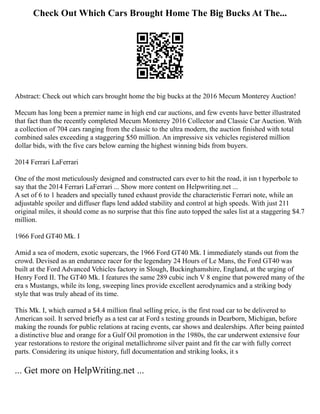 Check Out Which Cars Brought Home The Big Bucks At The...
Abstract: Check out which cars brought home the big bucks at the 2016 Mecum Monterey Auction!
Mecum has long been a premier name in high end car auctions, and few events have better illustrated
that fact than the recently completed Mecum Monterey 2016 Collector and Classic Car Auction. With
a collection of 704 cars ranging from the classic to the ultra modern, the auction finished with total
combined sales exceeding a staggering $50 million. An impressive six vehicles registered million
dollar bids, with the five cars below earning the highest winning bids from buyers.
2014 Ferrari LaFerrari
One of the most meticulously designed and constructed cars ever to hit the road, it isn t hyperbole to
say that the 2014 Ferrari LaFerrari ... Show more content on Helpwriting.net ...
A set of 6 to 1 headers and specially tuned exhaust provide the characteristic Ferrari note, while an
adjustable spoiler and diffuser flaps lend added stability and control at high speeds. With just 211
original miles, it should come as no surprise that this fine auto topped the sales list at a staggering $4.7
million.
1966 Ford GT40 Mk. I
Amid a sea of modern, exotic supercars, the 1966 Ford GT40 Mk. I immediately stands out from the
crowd. Devised as an endurance racer for the legendary 24 Hours of Le Mans, the Ford GT40 was
built at the Ford Advanced Vehicles factory in Slough, Buckinghamshire, England, at the urging of
Henry Ford II. The GT40 Mk. I features the same 289 cubic inch V 8 engine that powered many of the
era s Mustangs, while its long, sweeping lines provide excellent aerodynamics and a striking body
style that was truly ahead of its time.
This Mk. I, which earned a $4.4 million final selling price, is the first road car to be delivered to
American soil. It served briefly as a test car at Ford s testing grounds in Dearborn, Michigan, before
making the rounds for public relations at racing events, car shows and dealerships. After being painted
a distinctive blue and orange for a Gulf Oil promotion in the 1980s, the car underwent extensive four
year restorations to restore the original metallichrome silver paint and fit the car with fully correct
parts. Considering its unique history, full documentation and striking looks, it s
... Get more on HelpWriting.net ...
 