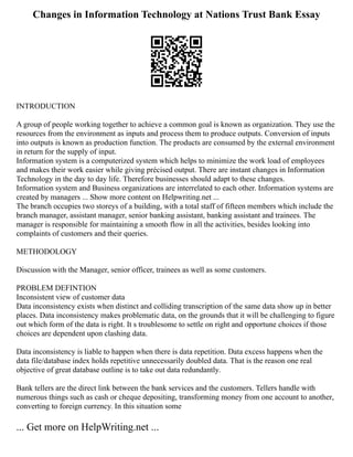 Changes in Information Technology at Nations Trust Bank Essay
INTRODUCTION
A group of people working together to achieve a common goal is known as organization. They use the
resources from the environment as inputs and process them to produce outputs. Conversion of inputs
into outputs is known as production function. The products are consumed by the external environment
in return for the supply of input.
Information system is a computerized system which helps to minimize the work load of employees
and makes their work easier while giving précised output. There are instant changes in Information
Technology in the day to day life. Therefore businesses should adapt to these changes.
Information system and Business organizations are interrelated to each other. Information systems are
created by managers ... Show more content on Helpwriting.net ...
The branch occupies two storeys of a building, with a total staff of fifteen members which include the
branch manager, assistant manager, senior banking assistant, banking assistant and trainees. The
manager is responsible for maintaining a smooth flow in all the activities, besides looking into
complaints of customers and their queries.
METHODOLOGY
Discussion with the Manager, senior officer, trainees as well as some customers.
PROBLEM DEFINTION
Inconsistent view of customer data
Data inconsistency exists when distinct and colliding transcription of the same data show up in better
places. Data inconsistency makes problematic data, on the grounds that it will be challenging to figure
out which form of the data is right. It s troublesome to settle on right and opportune choices if those
choices are dependent upon clashing data.
Data inconsistency is liable to happen when there is data repetition. Data excess happens when the
data file/database index holds repetitive unnecessarily doubled data. That is the reason one real
objective of great database outline is to take out data redundantly.
Bank tellers are the direct link between the bank services and the customers. Tellers handle with
numerous things such as cash or cheque depositing, transforming money from one account to another,
converting to foreign currency. In this situation some
... Get more on HelpWriting.net ...
 