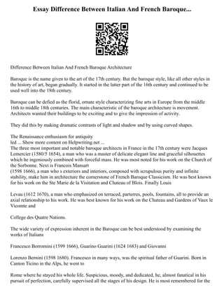 Essay Difference Between Italian And French Baroque...
Difference Between Italian And French Baroque Architecture
Baroque is the name given to the art of the 17th century. But the baroque style, like all other styles in
the history of art, began gradually. It started in the latter part of the 16th century and continued to be
used well into the 18th century.
Baroque can be defied as the florid, ornate style characterizing fine arts in Europe from the middle
16th to middle 18th centuries. The main characteristic of the baroque architecture is movement.
Architects wanted their buildings to be exciting and to give the impression of activity.
They did this by making dramatic contrasts of light and shadow and by using curved shapes.
The Renaissance enthusiasm for antiquity
led ... Show more content on Helpwriting.net ...
The three most important and notable baroque architects in France in the 17th century were Jacques
Lemercier (1580/5 1654), a man who was a master of delicate elegant line and graceful silhouettes
which he ingeniously combined with forceful mass. He was most noted for his work on the Church of
the Sorbonne. Next is Francois Mansart
(1598 1666), a man who s exteriors and interiors, composed with scrupulous purity and infinite
stability, make him in architecture the cornerstone of French Baroque Classicism. He was best known
for his work on the Ste Marie de la Visitation and Chateau of Blois. Finally Louis
Levau (1612 1670), a man who emphasized on terraced, parterres, pools, fountains, all to provide an
axial relationship to his work. He was best known for his work on the Chateau and Gardens of Vaux le
Vicomte and
College des Quatre Nations.
The wide variety of expression inherent in the Baroque can be best understood by examining the
works of Italians
Francesco Borromini (1599 1666), Guarino Guarini (1624 1683) and Giovanni
Lorenzo Bernini (1598 1680). Francesco in many ways, was the spiritual father of Guarini. Born in
Canton Ticino in the Alps, he went to
Rome where he stayed his whole life. Suspicious, moody, and dedicated, he, almost fanatical in his
pursuit of perfection, carefully supervised all the stages of his design. He is most remembered for the
 