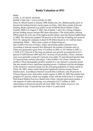Baidu Valuation at IPO
Baidu
CASE: A 197 DATE: 02/05/09
BAIDU.COM, INC.: VALUATION AT IPO
Since its official launch in January 2000, Baidu.com, Inc. (Baidu) quickly grew to
become the leading Internet search engine in China. After three rounds of private
funding, Baidu registered to go public on the NASDAQ Stock Market (Ticker
Symbol: BIDU) on August 5, 2005. (See Exhibits 1 and 2 for a listing of Baidu s
private funding sources and pre IPO share allocations.) The initial public offering
(IPO) turned out to be one of the highest profile debuts since the Internet bubble burst
in 2000. The stock price jumped 354 percent on the first day of trading and closed at
$122.54, valuing the company at about $3.96 billion based on 32.3 million shares
outstanding. While ... Show more content on Helpwriting.net ...
(See Exhibit 4 for size of China s online advertising market.) Internet Users
According to Internet research firm iResearch, the number of Internet users in
China was projected to grow from 115 million in 2005, to 187 million in 2007, a
CAGR of 27.5 percent.4 The long run Internet user growth was projected to be 8
percent CAGR between 2005 and 2015. In terms of user profiles, China s Internet
users were generally young (81.3 percent were under 35) and educated (greater than
54.5 percent had a tertiary education). 5 (See Exhibit 5 for China s Internet user
profiles.) These demographic profiles resulted in a very attractive consumer group
that also tended to have significant spending power. Combined with the advantages
of this attractive consumer group was the increasing popularity of online search in
China. By 2005, online search had gained significant traction among Chinese
Internet users. According to Internet research firm comScore, only 64 percent of
Chinese Internet users used online search engines in 2002; by 2005 that number had
jumped to 87 percent, which was roughly in line with the trend in the U.S. Internet
Paid Search Market Overview Market Size China s Internet paid search market, a
sub segment of online advertising, was estimated at $127 million in 2005,
representing an 84 percent growth rate from 2004. This market, however, was
equivalent to only 1.8 percent the size of the U.S. paid search
 