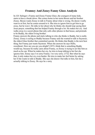 Franney And Zooey Fanny Glass Analysis
In J.D. Salinger s Franny and Zooey Franny Glass ,the youngest of many kids,
starts to have a break down. She comes home to her mom Bessie and her brother
Zooey. Bessie wants Zooey to talk to Franny about what is wrong. He doesn t really
want to at first, but he comes around to it. She tries to ignore him to get him to go
away, but he won t. He talks to her about why he thinks she should stop saying their
Jesus prayer, something that has helped Franny through a lot. He makes her cry. And
walks away to a secret phone that only calls other phones in that house, and pretends
to be Buddy, the oldest living brother.
Franny answers the phone and starts talking to who she thinks is Buddy, but is really
Zooey. Zooey is acting as Buddy because Franny said she wanted to talk to Seymour,
the oldest Glass brother that committed suicide. He thinks that Buddy is the next best
thing, but Franny just wants Seymour. When she answers he says Hello,
sweetheart. How are you are you alright? (187) i think that is something Buddy
would say, because he really cares about Franny, so Zooey is trying to act like him as
much as he can. When he makes her cry, he tries to keep talking to her but she
ignores him. Zooey says I m sorry Franny. I m very sorry. (172). But when he says
that, it only makes her cry even harder. He tries to make her feel better by asking
her if she wants to talk to Buddy. She says she doesn t but talks to him, but she s
actually talking to Zooey. He says he s sorry
 