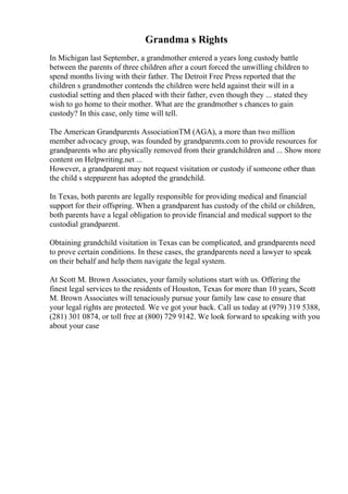 Grandma s Rights
In Michigan last September, a grandmother entered a years long custody battle
between the parents of three children after a court forced the unwilling children to
spend months living with their father. The Detroit Free Press reported that the
children s grandmother contends the children were held against their will in a
custodial setting and then placed with their father, even though they ... stated they
wish to go home to their mother. What are the grandmother s chances to gain
custody? In this case, only time will tell.
The American Grandparents AssociationTM (AGA), a more than two million
member advocacy group, was founded by grandparents.com to provide resources for
grandparents who are physically removed from their grandchildren and ... Show more
content on Helpwriting.net ...
However, a grandparent may not request visitation or custody if someone other than
the child s stepparent has adopted the grandchild.
In Texas, both parents are legally responsible for providing medical and financial
support for their offspring. When a grandparent has custody of the child or children,
both parents have a legal obligation to provide financial and medical support to the
custodial grandparent.
Obtaining grandchild visitation in Texas can be complicated, and grandparents need
to prove certain conditions. In these cases, the grandparents need a lawyer to speak
on their behalf and help them navigate the legal system.
At Scott M. Brown Associates, your family solutions start with us. Offering the
finest legal services to the residents of Houston, Texas for more than 10 years, Scott
M. Brown Associates will tenaciously pursue your family law case to ensure that
your legal rights are protected. We ve got your back. Call us today at (979) 319 5388,
(281) 301 0874, or toll free at (800) 729 9142. We look forward to speaking with you
about your case
 