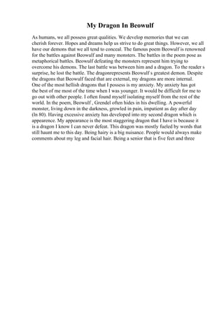 My Dragon In Beowulf
As humans, we all possess great qualities. We develop memories that we can
cherish forever. Hopes and dreams help us strive to do great things. However, we all
have our demons that we all tend to conceal. The famous poem Beowulf is renowned
for the battles against Beowulf and many monsters. The battles in the poem pose as
metaphorical battles. Beowulf defeating the monsters represent him trying to
overcome his demons. The last battle was between him and a dragon. To the reader s
surprise, he lost the battle. The dragonrepresents Beowulf s greatest demon. Despite
the dragons that Beowulf faced that are external, my dragons are more internal.
One of the most hellish dragons that I possess is my anxiety. My anxiety has got
the best of me most of the time when I was younger. It would be difficult for me to
go out with other people. I often found myself isolating myself from the rest of the
world. In the poem, Beowulf , Grendel often hides in his dwelling. A powerful
monster, living down in the darkness, growled in pain, impatient as day after day
(ln 80). Having excessive anxiety has developed into my second dragon which is
appearence. My appearance is the most staggering dragon that I have is because it
is a dragon I know I can never defeat. This dragon was mostly fueled by words that
still haunt me to this day. Being hairy is a big nuisance. People would always make
comments about my leg and facial hair. Being a senior that is five feet and three
 