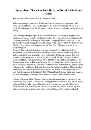Essay about The Victorian Life in the Novel A Christmas
Carol
The Victorian Life in the Novel A Christmas Carol
There are many pictures that A Christmas Carol creates and in this essay I will
show you all of them. This novella explores the many diverse types of life in the
harsh Victorian era. From the Rich cruel citizens to the poor of poor like the Cratchit
family.
One of the pictures portrayed in the novella is the fact that many rich upper class
gentlemen were not actually gentle men; in fact they could be quite the opposite. He
portrays the typically attitudes of these upper class people in the Victorian era by
creating Ebenezer Scrooge. Ebenezer Scrooge is the focus point of this book because
Charles Dickens was tried to get across the fact that ... Show more content on
Helpwriting.net ...
No good then just send them to a prison or a treadmill; he did not think for a
second that the places there would have been so harsh and cruel that they would
end up dying there, an example of how he thought. If they are no good then just
send them to a prison or a treadmill, he did not think for a second that the places
there would have been so harsh and cruel that they would end up dying there. The
famous quote made by Ebenezer Scrooge after he was the fact that many could not
go to places like prisons and treadmills and they would rather die was, If they would
rather die, they had better do it, and decrease the surplus population. This is a prime
example of the fact that Ebenezer Scrooge did see people as having feeling, all he
saw were figures and did not care if 100 000 people died, he saw death as a credit to
society, less people means that there was more money, jobs and more space.
All this is changed when Ebenezer Scrooge is made to question his attitude by the
intercourse with spirits . Ebenezer is a changed man on Christmas day, he was horrid
and cruel but when he changed he happy and generous, an example of this was
when he went into work early and Bob Cratchit was late, instead of shouting him
like he usually did he gave him a raise, instead of giving him one piece of coal
 