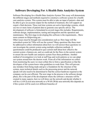 Software Developing For A Health Data Analytics System
Software Developing for a Health Data Analytics System This essay will demonstrate
the different stages and methods required to construct a software system for a health
care analytics system. This system must be able to take an input of patient s data and
be able to give an accurate output for the method of treatment, this will support an
expert s final decision. These real time systems are active knowledge systems, which
use two or more items of patient data to generate case specific advice. The
development of software is formulated in several stages this includes: Requirements,
software design, implementation, testing and integration and the operation and
maintenance. The first stage in developing this software is the requirements... Show
more content on Helpwriting.net ...
Other issues must be brought into consideration such as: How large will the
networked system be? Who will use the system? Many questions like these must
be addressed to collect information about how we will answer these questions we
can investigate the current system using multiple collection methods. A
questionnaire could be produced to quiz current staff about how effective the
current system s features are, and we could ask for the flaws in the current system
to ensure the new health care analytics system fixes these problems. Another
method of investigation is to look at staff logs and work patterns so we can adapt
our system around how the doctors work. From all of the information we collect
from monitoring the users we must collate this to form a specification so that the
developers of the system know what guidelines to work from. This will prevent
any mistakes from being made and give a foundation for the structure of the
system, more technical details such as the processing power and the network
speeds will also need to be determined to find the correct hardware required so the
company can be cost efficient. The next stage in the process is the software design
phase, this is the part of the development where the software s structure will be
created in many aspects, here we will draw out the network and decide whether it
will be a LAN (Local area network) or a WAN (Wide area network) this depends on
if this system will be used over different branches of
 