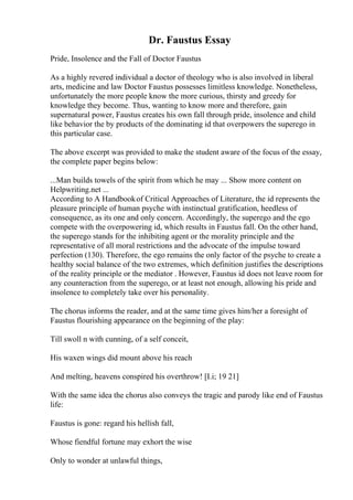 Dr. Faustus Essay
Pride, Insolence and the Fall of Doctor Faustus
As a highly revered individual a doctor of theology who is also involved in liberal
arts, medicine and law Doctor Faustus possesses limitless knowledge. Nonetheless,
unfortunately the more people know the more curious, thirsty and greedy for
knowledge they become. Thus, wanting to know more and therefore, gain
supernatural power, Faustus creates his own fall through pride, insolence and child
like behavior the by products of the dominating id that overpowers the superego in
this particular case.
The above excerpt was provided to make the student aware of the focus of the essay,
the complete paper begins below:
...Man builds towels of the spirit from which he may ... Show more content on
Helpwriting.net ...
According to A Handbookof Critical Approaches of Literature, the id represents the
pleasure principle of human psyche with instinctual gratification, heedless of
consequence, as its one and only concern. Accordingly, the superego and the ego
compete with the overpowering id, which results in Faustus fall. On the other hand,
the superego stands for the inhibiting agent or the morality principle and the
representative of all moral restrictions and the advocate of the impulse toward
perfection (130). Therefore, the ego remains the only factor of the psyche to create a
healthy social balance of the two extremes, which definition justifies the descriptions
of the reality principle or the mediator . However, Faustus id does not leave room for
any counteraction from the superego, or at least not enough, allowing his pride and
insolence to completely take over his personality.
The chorus informs the reader, and at the same time gives him/her a foresight of
Faustus flourishing appearance on the beginning of the play:
Till swoll n with cunning, of a self conceit,
His waxen wings did mount above his reach
And melting, heavens conspired his overthrow! [I.i; 19 21]
With the same idea the chorus also conveys the tragic and parody like end of Faustus
life:
Faustus is gone: regard his hellish fall,
Whose fiendful fortune may exhort the wise
Only to wonder at unlawful things,
 