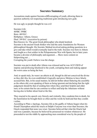 Socrates Summary
Accusations made against Socrates:вЂЁcorrupting of youth, allowing them to
question authority not respecting traditional gods introducing new gods
He was ugly so people thought he was evil
Socrates Life:
469BC 399BC
Born: 469 B.C.
Birthplace: Athens, Greece
Died: 399 B.C. (execution by poison)
Best Known As: The great Greek philosopher who drank hemlock
Socrates is the ancient Greek thinker who laid the early foundations for Western
philosophical thought. His Socratic Method involved asking probing questions in a
give and take which would eventually lead to the truth. Socrates was born in Athens
and fought as a foot soldier in the Peloponnesian War with Sparta, but in later years
became a devotee of philosophy and argument. ... Show more content on
Helpwriting.net ...
Corrupting the youth I believe was the charge.
Socrates was put to death after Athens was released and he was ACCUSED of
impiety and professing falsehood to the youth, corrupting them and making appear
the worst cause as being the best.
And, to speak truly, he wasn t an atheist at all, though he did not conceived the divine
as they did; this, he even established it logically and prove Meletus to have falsely
accused him. But, in his usual manner, he did not bother about flattering the assembly
as the others did, even speaking of them as being ignorant and declaring that the right
judgement should be that of sending him where they send their helpful and older
men, to be certain that he can continue to reflect and help the Athenians without
having also to bother about food or the like.
They reacted to his speech very fiercely and violently; they condemn him to death, for
the humiliation he brought them so often and the words he held and that they couldn
t refute.
According to Plato s Apology, Socrates life as the gadfly of Athens began when his
friend Chaerephon asked the oracle at Delphi if anyone was wiser than Socrates; the
Oracle responded that none was wiser. Socrates believed that what the Oracle had
said was a paradox, because he believed he possessed no wisdom whatsoever. He
proceeded to test the riddle by approaching men considered wise by the people of
 