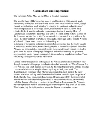 Colonialism and Imperialism
The European, White Male vs. the Other in Heart of Darkness
The novella Heart of Darkness has, since it s publication in 1899, caused much
controversy and invited much criticism. While some have hailed it s author, Joseph
Conrad as producing a work ahead of it s time in it s treatment and criticism of
colonialist practices in the Congo, others, most notably Chinua Achebe, have
criticized it for it s racist and sexist construction of cultural identity. Heart of
Darkness can therefore be described as a text of it s time, as the cultural identity of
the dominant society, that is, the European male is constructed in opposition to the
other , the other in Heart of Darkness being defined as black and/or female. Notions
of cultural ... Show more content on Helpwriting.net ...
In the case of the second instance it is somewhat appropriate that the leader s death
is announced by one of the people of the group he is seen to have joined. Therefore
Africans are constructed as being inferior to Europeans through Conrad s refusal to
grant them the power of language and speech and even when they are given the
opportunity to speak, Conrad constructs Africans as being largely inarticulate. Thus
confirming the superiority of the white race.
Conrad further marginalises and degrades the African characters and race not only
through the denial of language but also the denial of human form. When Marlow first
sees Africans in a small boat on the water, he describes them in terms of their muscles
, bones and white teeth , despite also recognizing a vitality and spirit. The
disembodiment continues when Marlow encounters the chain gang at the outer
station. It is when seeking shade however that Marlow stumbles upon the grove of
death. Here he finds emancipated and dying Africans, cast off by their imperialist
owners because they are no longer deemed to have monetary value, or economic
viability. Instead of feeling revulsion s at this, Marlow dehumanizes the Africans,
describing them as bundles of acute angles and noting how they drink on all fours .
Thus by denying the Africans their humanity, Conrad constructs a notion
 