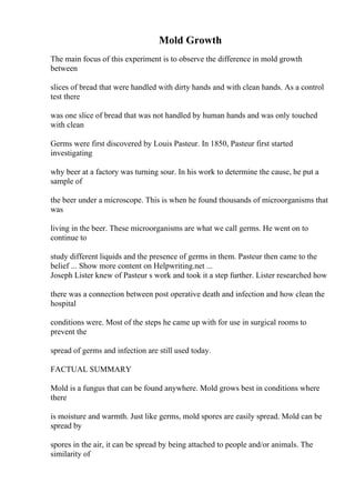 Mold Growth
The main focus of this experiment is to observe the difference in mold growth
between
slices of bread that were handled with dirty hands and with clean hands. As a control
test there
was one slice of bread that was not handled by human hands and was only touched
with clean
Germs were first discovered by Louis Pasteur. In 1850, Pasteur first started
investigating
why beer at a factory was turning sour. In his work to determine the cause, he put a
sample of
the beer under a microscope. This is when he found thousands of microorganisms that
was
living in the beer. These microorganisms are what we call germs. He went on to
continue to
study different liquids and the presence of germs in them. Pasteur then came to the
belief ... Show more content on Helpwriting.net ...
Joseph Lister knew of Pasteur s work and took it a step further. Lister researched how
there was a connection between post operative death and infection and how clean the
hospital
conditions were. Most of the steps he came up with for use in surgical rooms to
prevent the
spread of germs and infection are still used today.
FACTUAL SUMMARY
Mold is a fungus that can be found anywhere. Mold grows best in conditions where
there
is moisture and warmth. Just like germs, mold spores are easily spread. Mold can be
spread by
spores in the air, it can be spread by being attached to people and/or animals. The
similarity of
 