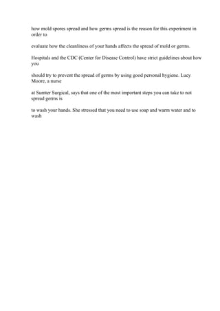 how mold spores spread and how germs spread is the reason for this experiment in
order to
evaluate how the cleanliness of your hands affects the spread of mold or germs.
Hospitals and the CDC (Center for Disease Control) have strict guidelines about how
you
should try to prevent the spread of germs by using good personal hygiene. Lucy
Moore, a nurse
at Sumter Surgical, says that one of the most important steps you can take to not
spread germs is
to wash your hands. She stressed that you need to use soap and warm water and to
wash
 