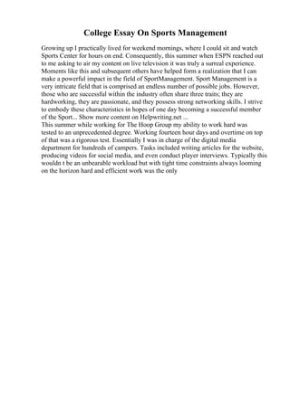 College Essay On Sports Management
Growing up I practically lived for weekend mornings, where I could sit and watch
Sports Center for hours on end. Consequently, this summer when ESPN reached out
to me asking to air my content on live television it was truly a surreal experience.
Moments like this and subsequent others have helped form a realization that I can
make a powerful impact in the field of SportManagement. Sport Management is a
very intricate field that is comprised an endless number of possible jobs. However,
those who are successful within the industry often share three traits; they are
hardworking, they are passionate, and they possess strong networking skills. I strive
to embody these characteristics in hopes of one day becoming a successful member
of the Sport... Show more content on Helpwriting.net ...
This summer while working for The Hoop Group my ability to work hard was
tested to an unprecedented degree. Working fourteen hour days and overtime on top
of that was a rigorous test. Essentially I was in charge of the digital media
department for hundreds of campers. Tasks included writing articles for the website,
producing videos for social media, and even conduct player interviews. Typically this
wouldn t be an unbearable workload but with tight time constraints always looming
on the horizon hard and efficient work was the only
 