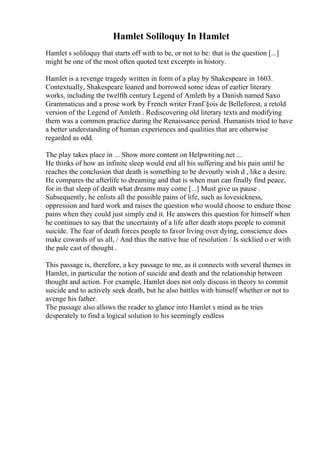 Hamlet Soliloquy In Hamlet
Hamlet s soliloquy that starts off with to be, or not to be: that is the question [...]
might be one of the most often quoted text excerpts in history.
Hamlet is a revenge tragedy written in form of a play by Shakespeare in 1603.
Contextually, Shakespeare loaned and borrowed some ideas of earlier literary
works, including the twelfth century Legend of Amleth by a Danish named Saxo
Grammaticus and a prose work by French writer FranГ§ois de Belleforest, a retold
version of the Legend of Amleth . Rediscovering old literary texts and modifying
them was a common practice during the Renaissance period. Humanists tried to have
a better understanding of human experiences and qualities that are otherwise
regarded as odd.
The play takes place in ... Show more content on Helpwriting.net ...
He thinks of how an infinite sleep would end all his suffering and his pain until he
reaches the conclusion that death is something to be devoutly wish d , like a desire.
He compares the afterlife to dreaming and that is when man can finally find peace,
for in that sleep of death what dreams may come [...] Must give us pause .
Subsequently, he enlists all the possible pains of life, such as lovesickness,
oppression and hard work and raises the question who would choose to endure those
pains when they could just simply end it. He answers this question for himself when
he continues to say that the uncertainty of a life after death stops people to commit
suicide. The fear of death forces people to favor living over dying, conscience does
make cowards of us all, / And thus the native hue of resolution / Is sicklied o er with
the pale cast of thought .
This passage is, therefore, a key passage to me, as it connects with several themes in
Hamlet, in particular the notion of suicide and death and the relationship between
thought and action. For example, Hamlet does not only discuss in theory to commit
suicide and to actively seek death, but he also battles with himself whether or not to
avenge his father.
The passage also allows the reader to glance into Hamlet s mind as he tries
desperately to find a logical solution to his seemingly endless
 