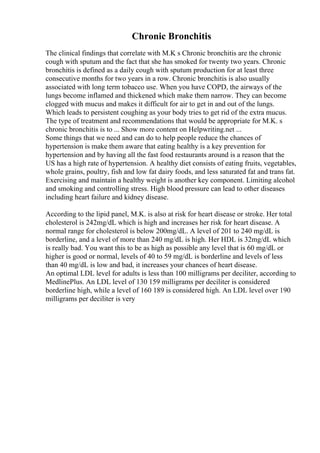 Chronic Bronchitis
The clinical findings that correlate with M.K s Chronic bronchitis are the chronic
cough with sputum and the fact that she has smoked for twenty two years. Chronic
bronchitis is defined as a daily cough with sputum production for at least three
consecutive months for two years in a row. Chronic bronchitis is also usually
associated with long term tobacco use. When you have COPD, the airways of the
lungs become inflamed and thickened which make them narrow. They can become
clogged with mucus and makes it difficult for air to get in and out of the lungs.
Which leads to persistent coughing as your body tries to get rid of the extra mucus.
The type of treatment and recommendations that would be appropriate for M.K. s
chronic bronchitis is to ... Show more content on Helpwriting.net ...
Some things that we need and can do to help people reduce the chances of
hypertension is make them aware that eating healthy is a key prevention for
hypertension and by having all the fast food restaurants around is a reason that the
US has a high rate of hypertension. A healthy diet consists of eating fruits, vegetables,
whole grains, poultry, fish and low fat dairy foods, and less saturated fat and trans fat.
Exercising and maintain a healthy weight is another key component. Limiting alcohol
and smoking and controlling stress. High blood pressure can lead to other diseases
including heart failure and kidney disease.
According to the lipid panel, M.K. is also at risk for heart disease or stroke. Her total
cholesterol is 242mg/dL which is high and increases her risk for heart disease. A
normal range for cholesterol is below 200mg/dL. A level of 201 to 240 mg/dL is
borderline, and a level of more than 240 mg/dL is high. Her HDL is 32mg/dL which
is really bad. You want this to be as high as possible any level that is 60 mg/dL or
higher is good or normal, levels of 40 to 59 mg/dL is borderline and levels of less
than 40 mg/dL is low and bad, it increases your chances of heart disease.
An optimal LDL level for adults is less than 100 milligrams per deciliter, according to
MedlinePlus. An LDL level of 130 159 milligrams per deciliter is considered
borderline high, while a level of 160 189 is considered high. An LDL level over 190
milligrams per deciliter is very
 