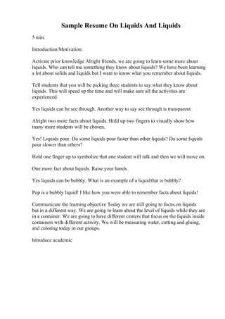 Sample Resume On Liquids And Liquids
5 min.
Introduction/Motivation:
Activate prior knowledge Alright friends, we are going to learn some more about
liquids. Who can tell me something they know about liquids? We have been learning
a lot about solids and liquids but I want to know what you remember about liquids.
Tell students that you will be picking three students to say what they know about
liquids. This will speed up the time and will make sure all the activities are
experienced.
Yes liquids can be see through. Another way to say see through is transparent.
Alright two more facts about liquids. Hold up two fingers to visually show how
many more students will be chosen.
Yes! Liquids pour. Do some liquids pour faster than other liquids? Do some liquids
pour slower than others?
Hold one finger up to symbolize that one student will talk and then we will move on.
One more fact about liquids. Raise your hands.
Yes liquids can be bubbly. What is an example of a liquidthat is bubbly?
Pop is a bubbly liquid! I like how you were able to remember facts about liquids!
Communicate the learning objective Today we are still going to focus on liquids
but in a different way. We are going to learn about the level of liquids while they are
in a container. We are going to have different centers that focus on the liquids inside
containers with different activity. We will be measuring water, cutting and gluing,
and coloring today in our groups.
Introduce academic
 