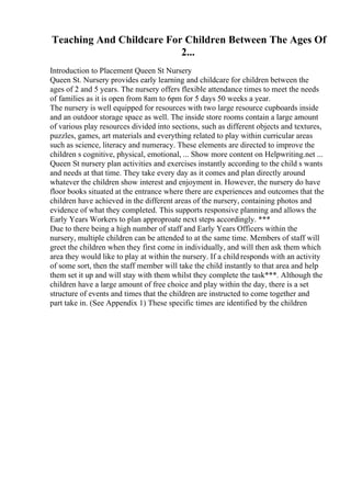 Teaching And Childcare For Children Between The Ages Of
2...
Introduction to Placement Queen St Nursery
Queen St. Nursery provides early learning and childcare for children between the
ages of 2 and 5 years. The nursery offers flexible attendance times to meet the needs
of families as it is open from 8am to 6pm for 5 days 50 weeks a year.
The nursery is well equipped for resources with two large resource cupboards inside
and an outdoor storage space as well. The inside store rooms contain a large amount
of various play resources divided into sections, such as different objects and textures,
puzzles, games, art materials and everything related to play within curricular areas
such as science, literacy and numeracy. These elements are directed to improve the
children s cognitive, physical, emotional, ... Show more content on Helpwriting.net ...
Queen St nursery plan activities and exercises instantly according to the child s wants
and needs at that time. They take every day as it comes and plan directly around
whatever the children show interest and enjoyment in. However, the nursery do have
floor books situated at the entrance where there are experiences and outcomes that the
children have achieved in the different areas of the nursery, containing photos and
evidence of what they completed. This supports responsive planning and allows the
Early Years Workers to plan approproate next steps accordingly. ***
Due to there being a high number of staff and Early Years Officers within the
nursery, multiple children can be attended to at the same time. Members of staff will
greet the children when they first come in individually, and will then ask them which
area they would like to play at within the nursery. If a child responds with an activity
of some sort, then the staff member will take the child instantly to that area and help
them set it up and will stay with them whilst they complete the task***. Although the
children have a large amount of free choice and play within the day, there is a set
structure of events and times that the children are instructed to come together and
part take in. (See Appendix 1) These specific times are identified by the children
 