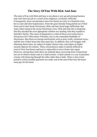 The Story Of Fun With Dick And Jane
The story of Fun with Dick and Jane is one about a very up and coming business
man who loses his job as a result of his employer s economic difficulty.
Consequently, these circumstances leave his family not only in a financial crisis,
but in clear and utter hopelessness. From the grass literally being pulled out of their
front yard to their home foreclosure, Dick and Jane faced tragic difficulties that
many others faced in the recent foreclosure crisis. Dick and Jane felt so desperate
that they decided the most appropriate solution was stealing what they needed to
feed their family. This sense of desperation is what all those recovering from a
foreclosure feel. Often times if families survive the immediate hardships of
foreclosure, then there are lasting ramifications such as poor credit, emotional stress,
and the loss of their home that they must face. In addition, they will struggle with
obtaining future loans, be subject to higher interest rates, and subject to higher
security deposits for utilities. These circumstances make it entirely difficult to
recover from foreclosure and next to impossible to own a home once again.
However, among these trials there are methods those recovering from a foreclosure
can use to obtain a home such as a land contract. A land contract is a way to purchase
a home with financing through the seller rather than a bank. There is also a time
period in which monthly payments are made, and at the end of that time the buyer
must pay for the home.
 