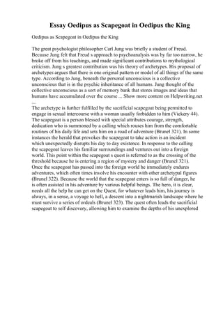 Essay Oedipus as Scapegoat in Oedipus the King
Oedipus as Scapegoat in Oedipus the King
The great psychologist philosopher Carl Jung was briefly a student of Freud.
Because Jung felt that Freud s approach to psychoanalysis was by far too narrow, he
broke off from his teachings, and made significant contributions to mythological
criticism. Jung s greatest contribution was his theory of archetypes. His proposal of
archetypes argues that there is one original pattern or model of all things of the same
type. According to Jung, beneath the personal unconscious is a collective
unconscious that is in the psychic inheritance of all humans. Jung thought of the
collective unconscious as a sort of memory bank that stores images and ideas that
humans have accumulated over the course ... Show more content on Helpwriting.net
...
The archetype is further fulfilled by the sacrificial scapegoat being permitted to
engage in sexual intercourse with a woman usually forbidden to him (Vickery 44).
The scapegoat is a person blessed with special attributes courage, strength,
dedication who is summoned by a calling which rouses him from the comfortable
routines of his daily life and sets him on a road of adventure (Brunel 321). In some
instances the herald that provokes the scapegoat to take action is an incident
which unexpectedly disrupts his day to day existence. In response to the calling
the scapegoat leaves his familiar surroundings and ventures out into a foreign
world. This point within the scapegoat s quest is referred to as the crossing of the
threshold because he is entering a region of mystery and danger (Brunel 321).
Once the scapegoat has passed into the foreign world he immediately endures
adventures, which often times involve his encounter with other archetypal figures
(Brunel 322). Because the world that the scapegoat enters is so full of danger, he
is often assisted in his adventure by various helpful beings. The hero, it is clear,
needs all the help he can get on the Quest, for whatever leads him, his journey is
always, in a sense, a voyage to hell, a descent into a nightmarish landscape where he
must survive a series of ordeals (Brunel 323). The quest often leads the sacrificial
scapegoat to self discovery, allowing him to examine the depths of his unexplored
 