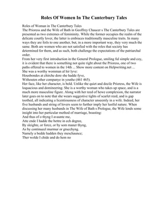 Roles Of Women In The Canterbury Tales
Roles of Woman in The Canterbury Tales
The Prioress and the Wife of Bath in Geoffrey Chaucer s The Canterbury Tales are
presented as two extremes of femininity. While the former occupies the realm of the
delicate courtly lover, the latter is embraces traditionally masculine traits. In many
ways they are foils to one another, but, in a more important way, they very much the
same. Both are women who are not satisfied with the roles that society has
determined for them, and as such, both challenge the expectations of the patriarchal
order.
From her very first introduction in the General Prologue, smiling ful simple and coy,
it is evident that there is something not quite right about the Prioress, one of two
paths offered to women in the 14th ... Show more content on Helpwriting.net ...
She was a worthy womman al hir lyve:
Housbondes at chirche dore she hadde fyve,
Withouten other companye in youthe (461 465).
Her face, like her character, is bold. Unlike the quiet and docile Prioress, the Wife is
loquacious and domineering. She is a worthy woman who takes up space, and is a
much more masculine figure. Along with her reed of hewe complexion, the narrator
later goes on to note that she wears suggestive tights of scarlet reed, and is gap
toothed, all indicating a licentiousness of character unseemly in a wife. Indeed, her
five husbands and string of lovers seem to further imply her lustful nature. When
discussing her many husbands in The Wife of Bath s Prologue, the Wife lends some
insight into her particular method of marriage, boasting:
And thus of o thyng I avaunte me,
Atte ende I hadde the bettre in ech degree,
By sleighte, or force, or by som maner thyng,
As by continueel murmur or grucchyng.
Namely a bedde hadden they meschaunce;
Ther wolde I chide and do hem no
 