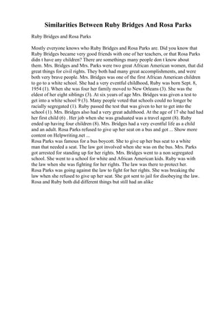Similarities Between Ruby Bridges And Rosa Parks
Ruby Bridges and Rosa Parks
Mostly everyone knows who Ruby Bridges and Rosa Parks are. Did you know that
Ruby Bridges became very good friends with one of her teachers, or that Rosa Parks
didn t have any children? There are somethings many people don t know about
them. Mrs. Bridges and Mrs. Parks were two great African American women, that did
great things for civil rights. They both had many great accomplishments, and were
both very brave people. Mrs. Bridges was one of the first African American children
to go to a white school. She had a very eventful childhood, Ruby was born Sept. 8,
1954 (1). When she was four her family moved to New Orleans (3). She was the
eldest of her eight siblings (3). At six years of age Mrs. Bridges was given a test to
get into a white school 9 (3). Many people voted that schools could no longer be
racially segregated (1). Ruby passed the test that was given to her to get into the
school (1). Mrs. Bridges also had a very great adulthood. At the age of 17 she had had
her first child (6) . Her job when she was graduated was a travel agent (8). Ruby
ended up having four children (8). Mrs. Bridges had a very eventful life as a child
and an adult. Rosa Parks refused to give up her seat on a bus and got ... Show more
content on Helpwriting.net ...
Rosa Parks was famous for a bus boycott. She to give up her bus seat to a white
man that needed a seat. The law got involved when she was on the bus. Mrs. Parks
got arrested for standing up for her rights. Mrs. Bridges went to a non segregated
school. She went to a school for white and African American kids. Ruby was with
the law when she was fighting for her rights. The law was there to protect her.
Rosa Parks was going against the law to fight for her rights. She was breaking the
law when she refused to give up her seat. She got sent to jail for disobeying the law.
Rosa and Ruby both did different things but still had an alike
 