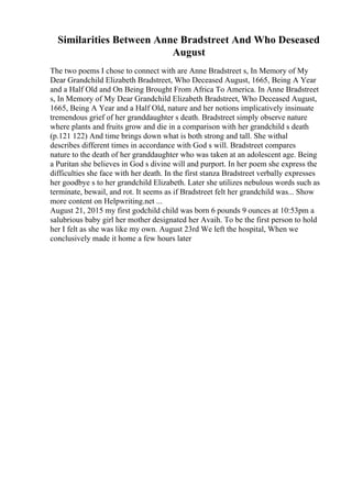 Similarities Between Anne Bradstreet And Who Deseased
August
The two poems I chose to connect with are Anne Bradstreet s, In Memory of My
Dear Grandchild Elizabeth Bradstreet, Who Deceased August, 1665, Being A Year
and a Half Old and On Being Brought From Africa To America. In Anne Bradstreet
s, In Memory of My Dear Grandchild Elizabeth Bradstreet, Who Deceased August,
1665, Being A Year and a Half Old, nature and her notions implicatively insinuate
tremendous grief of her granddaughter s death. Bradstreet simply observe nature
where plants and fruits grow and die in a comparison with her grandchild s death
(p.121 122) And time brings down what is both strong and tall. She withal
describes different times in accordance with God s will. Bradstreet compares
nature to the death of her granddaughter who was taken at an adolescent age. Being
a Puritan she believes in God s divine will and purport. In her poem she express the
difficulties she face with her death. In the first stanza Bradstreet verbally expresses
her goodbye s to her grandchild Elizabeth. Later she utilizes nebulous words such as
terminate, bewail, and rot. It seems as if Bradstreet felt her grandchild was... Show
more content on Helpwriting.net ...
August 21, 2015 my first godchild child was born 6 pounds 9 ounces at 10:53pm a
salubrious baby girl her mother designated her Avaih. To be the first person to hold
her I felt as she was like my own. August 23rd We left the hospital, When we
conclusively made it home a few hours later
 