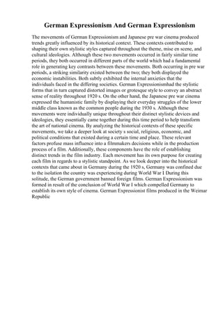 German Expressionism And German Expressionism
The movements of German Expressionism and Japanese pre war cinema produced
trends greatly influenced by its historical context. These contexts contributed to
shaping their own stylistic styles captured throughout the theme, mise en scene, and
cultural ideologies. Although these two movements occurred in fairly similar time
periods, they both occurred in different parts of the world which had a fundamental
role in generating key contrasts between these movements. Both occurring in pre war
periods, a striking similarity existed between the two; they both displayed the
economic instabilities. Both subtly exhibited the internal anxieties that the
individuals faced in the differing societies. German Expressionismhad the stylistic
forms that in turn captured distorted images or grotesque style to convey an abstract
sense of reality throughout 1920 s. On the other hand, the Japanese pre war cinema
expressed the humanistic family by displaying their everyday struggles of the lower
middle class known as the common people during the 1930 s. Although these
movements were individually unique throughout their distinct stylistic devices and
ideologies, they essentially came together during this time period to help transform
the art of national cinema. By analyzing the historical contexts of these specific
movements, we take a deeper look at society s social, religious, economic, and
political conditions that existed during a certain time and place. These relevant
factors profuse mass influence into a filmmakers decisions while in the production
process of a film. Additionally, these components have the role of establishing
distinct trends in the film industry. Each movement has its own purpose for creating
each film in regards to a stylistic standpoint. As we look deeper into the historical
contexts that came about in Germany during the 1920 s, Germany was confined due
to the isolation the country was experiencing during World War I
. During this
solitude, the German government banned foreign films. German Expressionism was
formed in result of the conclusion of World War I which compelled Germany to
establish its own style of cinema. German Expressionist films produced in the Weimar
Republic
 