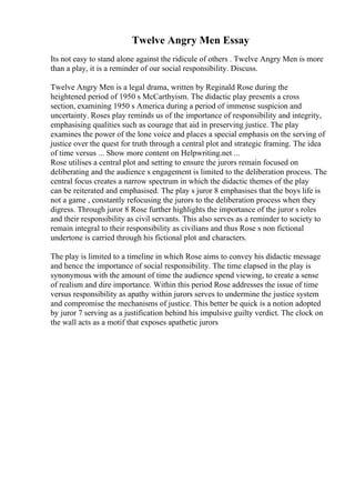 Twelve Angry Men Essay
Its not easy to stand alone against the ridicule of others . Twelve Angry Men is more
than a play, it is a reminder of our social responsibility. Discuss.
Twelve Angry Men is a legal drama, written by Reginald Rose during the
heightened period of 1950 s McCarthyism. The didactic play presents a cross
section, examining 1950 s America during a period of immense suspicion and
uncertainty. Roses play reminds us of the importance of responsibility and integrity,
emphasising qualities such as courage that aid in preserving justice. The play
examines the power of the lone voice and places a special emphasis on the serving of
justice over the quest for truth through a central plot and strategic framing. The idea
of time versus ... Show more content on Helpwriting.net ...
Rose utilises a central plot and setting to ensure the jurors remain focused on
deliberating and the audience s engagement is limited to the deliberation process. The
central focus creates a narrow spectrum in which the didactic themes of the play
can be reiterated and emphasised. The play s juror 8 emphasises that the boys life is
not a game , constantly refocusing the jurors to the deliberation process when they
digress. Through juror 8 Rose further highlights the importance of the juror s roles
and their responsibility as civil servants. This also serves as a reminder to society to
remain integral to their responsibility as civilians and thus Rose s non fictional
undertone is carried through his fictional plot and characters.
The play is limited to a timeline in which Rose aims to convey his didactic message
and hence the importance of social responsibility. The time elapsed in the play is
synonymous with the amount of time the audience spend viewing, to create a sense
of realism and dire importance. Within this period Rose addresses the issue of time
versus responsibility as apathy within jurors serves to undermine the justice system
and compromise the mechanisms of justice. This better be quick is a notion adopted
by juror 7 serving as a justification behind his impulsive guilty verdict. The clock on
the wall acts as a motif that exposes apathetic jurors
 