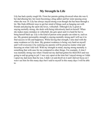 My Strength In Life
Lily has had a pretty rough life. From her parents getting divorced when she was 4,
her dad abusing her, her mom becoming a drug addict and her sister passing away
when she was 10. Lily has always stayed strong even though she has been through a
lot. She finds different ways to get her mind of things such as hanging out with
friends and playing the sport she loves, volleyball. Although Lily is great at
staying mentally strong, she deals with being ridiculously hard on herself. When
she makes many mistakes in volleyball, she gets upset and it is hard for her to
bring herself back up. Lily is the kind of person some people can relate to, such as
me. My greatest personality strength is staying mentally strong and I will use it to
find success in life and happiness. While having that strength, I also deal with the
same weakness as Lily does. My greatest weakness is being very hard on myself
and I will overcome it by realizing my parents will be proud no matter what and
focusing on what I did well. With my strength in mind, staying strong mentally is
something that with ease for me compared to other things. For example, A time I
was mentally strong was when I found out my dad had gotten his third DUI and was
going to end up going to jail. I was very upset at the time but I stayed strong so I didn
t upset my dad more than he was. I didn t sit and dwell on it and I did not focus on I
won t see him for this many days but I said to myself in this many days I will be able
to
 