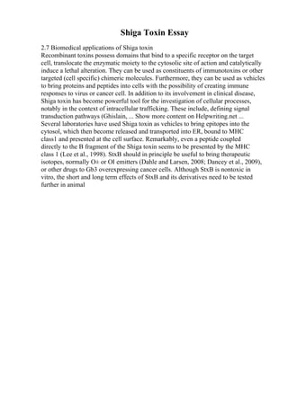 Shiga Toxin Essay
2.7 Biomedical applications of Shiga toxin
Recombinant toxins possess domains that bind to a specific receptor on the target
cell, translocate the enzymatic moiety to the cytosolic site of action and catalytically
induce a lethal alteration. They can be used as constituents of immunotoxins or other
targeted (cell specific) chimeric molecules. Furthermore, they can be used as vehicles
to bring proteins and peptides into cells with the possibility of creating immune
responses to virus or cancer cell. In addition to its involvement in clinical disease,
Shiga toxin has become powerful tool for the investigation of cellular processes,
notably in the context of intracellular trafficking. These include, defining signal
transduction pathways (Ghislain, ... Show more content on Helpwriting.net ...
Several laboratories have used Shiga toxin as vehicles to bring epitopes into the
cytosol, which then become released and transported into ER, bound to MHC
class1 and presented at the cell surface. Remarkably, even a peptide coupled
directly to the B fragment of the Shiga toxin seems to be presented by the MHC
class 1 (Lee et al., 1998). StxB should in principle be useful to bring therapeutic
isotopes, normally О± or ОІ emitters (Dahle and Larsen, 2008; Dancey et al., 2009),
or other drugs to Gb3 overexpressing cancer cells. Although StxB is nontoxic in
vitro, the short and long term effects of StxB and its derivatives need to be tested
further in animal
 