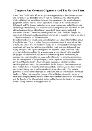 Compare And Contrast Gilgamesh And The Garden Party
About Ones Decisions In life we are given the opportunity to do whatever we want,
and our choices are dependent on how well we were raised. We either have the
choice of being kind individuals that contribute goodness to the world or become
people that commit heinous crimes against our society. In the literary stories of
Gilgamesh and The Garden party there were some comparisons and differences in
the ideology of the literary text and some come consequences that arise from the one
of the characters the one of the literary story. Both literary pieces exhibited
narcissistic mindsets from characters Gilgamesh and Mrs., Sheridan. Despite the
narcissism, Gilgamesh and Laura discovered what life is meant to be and to not take it
... Show more content on Helpwriting.net ...
He did not find it, but he did come across the plant that Utnapishtim told him about.
Utnapishtim said, There is a plant that grows under the water, it has a prickle like
a thorn, like a rose; it will wound your hands, but if you succeed in taking it, then
your hands will hold that which restores his lost youth to a man. Gilgamesh was
strong enough to take a piece of the plant, but a serpent stole it from him, so he
went back to having nothing. He always wanted to help himself rather than help
his people. His mindset was very relative to the literary piece Furthermore, to
expound on a interesting literary piece. A lot of the story is about the preparations
and the consequences of the garden party, it was organized by the daughters of the
privileged Sheridan family. As dawn breaks, Laura goes into the Sheridan s
exquisite garden to inspect the proposed site for the marquee. Her encounter with
three workers hired to raise the tent is awkward and confused, as she finds herself
torn between being a snob and her developing sense of morality. This story is
perceived as the difference between life and death, and can sometimes be portrayed
in objects. When Laura caught a glimpse of herself in her mirror after asking her
mom about the partyВё she starts to admire herself in the black hat she was wearing
and the thought of the laborer faded farther and farther into the back of her mind.
Laura s family seems to be unappreciative of
 