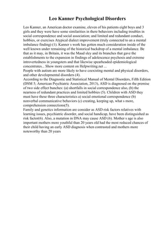 Leo Kanner Psychological Disorders
Leo Kanner, an American doctor examine, eleven of his patients eight boys and 3
girls and they were have some similarities in there behaviors including troubles in
social correspondence and social association; and limited and redundant conduct,
hobbies, or exercises Atypical dialect improvement (truly connected to an a mental
imbalance finding) (1). Kanner s work has gotten much consideration inside of the
well known under remaining of the historical backdrop of a mental imbalance. Be
that as it may, in Britain, it was the Maud sley and its branches that gave the
establishments to the expansion in findings of adolescence psychosis and extreme
introvertedness in youngsters and that likewise spearheaded epidemiological
concentrates... Show more content on Helpwriting.net ...
People with autism are more likely to have coexisting mental and physical disorders,
and other developmental disorders (4).
According to the Diagnostic and Statistical Manual of Mental Disorders, Fifth Edition
(DSM 5; American Psychiatric Association, 2013), ASD is diagnosed on the premise
of two side effect bunches: (a) shortfalls in social correspondence also, (b) the
nearness of redundant practices and limited hobbies (5). Children with ASD they
must have these three characteristics a) social emotional correspondence (b)
nonverbal communicative behaviors (c) creating, keeping up, what s more,
comprehension connections(5).
Family and genetics information are consider as ASD risk factors relatives with
learning issues, psychiatric disorder, and social handicap, have been distinguished as
risk factor(6). Also, a mutation in DNA may cause ASD (6). Mother s age is also
important mothers more youthful than 20 years old had the most reduced chances of
their child having an early ASD diagnosis when contrasted and mothers more
noteworthy than 20 years
 