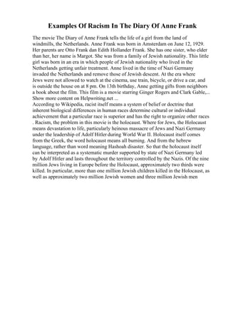 Examples Of Racism In The Diary Of Anne Frank
The movie The Diary of Anne Frank tells the life of a girl from the land of
windmills, the Netherlands. Anne Frank was born in Amsterdam on June 12, 1929.
Her parents are Otto Frank dan Edith Hollander Frank. She has one sister, who elder
than her, her name is Margot. She was from a family of Jewish nationality. This little
girl was born in an era in which people of Jewish nationality who lived in the
Netherlands getting unfair treatment. Anne lived in the time of Nazi Germany
invaded the Netherlands and remove those of Jewish descent. At the era where
Jews were not allowed to watch at the cinema, use train, bicycle, or drive a car, and
is outside the house on at 8 pm. On 13th birthday, Anne getting gifts from neighbors
a book about the film. This film is a movie starring Ginger Rogers and Clark Gable,...
Show more content on Helpwriting.net ...
According to Wikipedia, racist itself means a system of belief or doctrine that
inherent biological differences in human races determine cultural or individual
achievement that a particular race is superior and has the right to organize other races
. Racism, the problem in this movie is the holocaust. Where for Jews, the Holocaust
means devastation to life, particularly heinous massacre of Jews and Nazi Germany
under the leadership of Adolf Hitler during World War II. Holocaust itself comes
from the Greek, the word holocaust means all burning. And from the hebrew
language, rather than word meaning Hashoah disaster. So that the holocaust itself
can be interpreted as a systematic murder supported by state of Nazi Germany led
by Adolf Hitler and lasts throughout the territory controlled by the Nazis. Of the nine
million Jews living in Europe before the Holocaust, approximately two thirds were
killed. In particular, more than one million Jewish children killed in the Holocaust, as
well as approximately two million Jewish women and three million Jewish men
 
