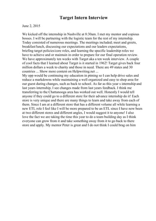 Target Intern Interview
June 2, 2015
We kicked off the internship in Nashville at 8:30am. I met my mentor and copious
bosses. I will be partnering with the logistic team for the rest of my internship.
Today consisted of numerous meetings. The meetings included; meet and greets,
breakfast/lunch, discussing our expectations and our leaders expectations,
briefing target policies/core roles, and learning the specific leadership roles we
have to achieve and or maintain in order to prepare for our final operation review.
We have approximately ten weeks with Target aka a ten week interview. A couple
of cool facts that I learned about Target is it started in 1962! Target gives back four
million dollars a week to charity and those in need. There are 49 states and 30
countries ... Show more content on Helpwriting.net ...
My opp would be continuing my education in ptming so I can help drive sales and
reduce a markdowns while maintaining a well organized and easy to shop area for
our guest during changes, such as back to school. As far as this year s internship and
last years internship, I see changes made from last years feedback. I think me
transferring to the Chattanooga area has worked out well. Honestly I would tell
anyone if they could go to a different store for their advance internship do it! Each
store is very unique and there are many things to learn and take away from each of
them. Since I am at a different store that has a different volume all while learning a
new ETL role I feel like I will be more prepared to be an ETL since I have now been
at two different stores and different angles, I would suggest it to anyone! I also
love the fact we are taking the time this year to do a team building day as I think
everyone can grow from it and take something away from it to go back to there
store and apply. My mentor Peter is great and I do not think I could brag on him
 