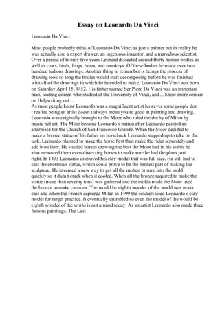 Essay on Leonardo Da Vinci
Leonardo Da Vinci
Most people probably think of Leonardo Da Vinci as just a painter but in reality he
was actually also a expert drawer, an ingenious inventor, and a marvelous scientist.
Over a period of twenty five years Leonard dissected around thirty human bodies as
well as cows, birds, frogs, bears, and monkeys. Of these bodies he made over two
hundred tedious drawings. Another thing to remember is beings the process of
drawing took so long the bodies would start decomposing before he was finished
with all of the drawings in which he intended to make. Leonardo Da Vinciwas born
on Saturday April 15, 1452. His father named Ser Piero Da Vinci was an important
man, leading citizen who studied at the University of Vinci, and... Show more content
on Helpwriting.net ...
As most people know Leonardo was a magnificent artist however some people don
t realize being an artist doesn t always mean you re good at painting and drawing.
Leonardo was originally brought to the Moor who ruled the duchy of Milan by
music not art. The Moor became Leonardo s patron after Leonardo painted an
altarpiece for the Church of San Francesco Grande. When the Moor decided to
make a bronze statue of his father on horseback Leonardo stepped up to take on the
task. Leonardo planned to make the horse first then make the rider separately and
add it on later. He studied horses drawing the best the Moor had in his stable he
also measured them even dissecting horses to make sure he had the plans just
right. In 1493 Leonardo displayed his clay model that was full size. He still had to
cast the enormous statue, which could prove to be the hardest part of making the
sculpture. He invented a new way to get all the molten bronze into the mold
quickly so it didn t crack when it cooled. When all the bronze required to make the
statue (more than seventy tons) was gathered and the molds made the Moor used
the bronze to make cannons. The would be eighth wonder of the world was never
cast and when the French captured Milan in 1499 the soldiers used Leonardo s clay
model for target practice. It eventually crumbled so even the model of the would be
eighth wonder of the world is not around today. As an artist Leonardo also made three
famous paintings. The Last
 
