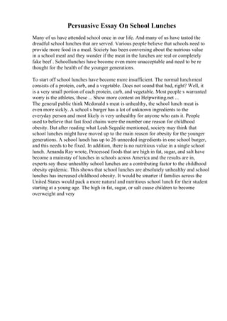 Persuasive Essay On School Lunches
Many of us have attended school once in our life. And many of us have tasted the
dreadful school lunches that are served. Various people believe that schools need to
provide more food in a meal. Society has been conversing about the nutrious value
in a school meal and they wonder if the meat in the lunches are real or completely
fake beef . Schoollunches have become even more unacceptable and need to be re
thought for the health of the younger generations.
To start off school lunches have become more insufficient. The normal lunchmeal
consists of a protein, carb, and a vegetable. Does not sound that bad, right? Well, it
is a very small portion of each protein, carb, and vegetable. Most people s warranted
worry is the athletes, these ... Show more content on Helpwriting.net ...
The general public think Mcdonald s meat is unhealthy, the school lunch meat is
even more sickly. A school s burger has a lot of unknown ingredients to the
everyday person and most likely is very unhealthy for anyone who eats it. People
used to believe that fast food chains were the number one reason for childhood
obesity. But after reading what Leah Segedie mentioned, society may think that
school lunches might have moved up to the main reason for obesity for the younger
generations. A school lunch has up to 26 unneeded ingredients in one school burger,
and this needs to be fixed. In addition, there is no nutritious value in a single school
lunch. Amanda Ray wrote, Processed foods that are high in fat, sugar, and salt have
become a mainstay of lunches in schools across America and the results are in,
experts say these unhealthy school lunches are a contributing factor to the childhood
obesity epidemic. This shows that school lunches are absolutely unhealthy and school
lunches has increased childhood obesity. It would be smarter if families across the
United States would pack a more natural and nutritious school lunch for their student
starting at a young age. The high in fat, sugar, or salt cause children to become
overweight and very
 