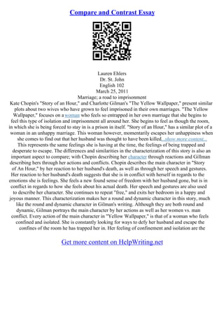 Compare and Contrast Essay
Lauren Ehlers
Dr. St. John
English 102
March 25, 2011
Marriage; a road to imprisonment
Kate Chopin's "Story of an Hour," and Charlotte Gilman's "The Yellow Wallpaper," present similar
plots about two wives who have grown to feel imprisoned in their own marriages. "The Yellow
Wallpaper," focuses on a woman who feels so entrapped in her own marriage that she begins to
feel this type of isolation and imprisonment all around her. She begins to feel as though the room,
in which she is being forced to stay in is a prison in itself. "Story of an Hour," has a similar plot of a
woman in an unhappy marriage. This woman however, momentarily escapes her unhappiness when
she comes to find out that her husband was thought to have been killed...show more content...
This represents the same feelings she is having at the time, the feelings of being trapped and
desperate to escape. The differences and similarities in the characterization of this story is also an
important aspect to compare; with Chopin describing her character through reactions and Gillman
describing hers through her actions and conflicts. Chopin describes the main character in "Story
of An Hour," by her reaction to her husband's death, as well as through her speech and gestures.
Her reaction to her husband's death suggests that she is in conflict with herself in regards to the
emotions she is feelings. She feels a new found sense of freedom with her husband gone, but is in
conflict in regards to how she feels about his actual death. Her speech and gestures are also used
to describe her character. She continues to repeat "free," and exits her bedroom in a happy and
joyous manner. This characterization makes her a round and dynamic character in this story, much
like the round and dynamic character in Gilman's writing. Although they are both round and
dynamic, Gilman portrays the main character by her actions as well as her women vs. man
conflict. Every action of the main character in "Yellow Wallpaper," is that of a woman who feels
confined and isolated. She is constantly looking for ways to defy her husband and escape the
confines of the room he has trapped her in. Her feeling of confinement and isolation are the
Get more content on HelpWriting.net
 