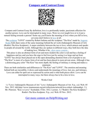 Compare and Contrast Essay
Compare and Contrast Essay By definition; love is a profoundly tender, passionate affection for
another person. Love can be interrupted in many ways. Were we ever taught love or is it just a
natural feeling towards a person? Some say you'll know the meaning of love when you fall in love,
yet some don't believe in love at all.
The sculpture "LOVE" created by Robert Indiana and the sculpture "The Kiss" made by Auguste
Rodin both share some of the same meanings behind the art work (Indianapolis Museum of Art)
(Rodin's The Kiss Sculpture). A major similarity between the two is love; which attracts and speaks
to people all around the world. Although they are spoken in different ways, they both have the idea
of making love. Whether it be...show more content...
This piece is also an abstract form of art and more modern the color is red and has a feeling of
happiness and joy and you have the urge to feel love just by seeing it so large and up front.
"LOVE" has always been placed out in the open demanding attention from a lot of people to see.
"The Kiss" is more of a classic form of art and has been placed in more private areas. Although it has
a distressing grey color "The Kiss" has more depth; the feeling of intimacy is strong and makes a
statement.
There are both similarities and differences in "The Kiss" and "LOVE". The emotion and meaning
behind both are incredible, it shows and understands the meanings of love, lust, joy, and intimacy.
Love can either be spelt out or expressed by action and is what both pieces show. Love can be
interrupted in many ways, but there always has to be a kiss in love.
Works Cited
1.) "Love | Indianapolis Museum of Art." Love | Indianapolis Museum of Art. N.p., n.d. Web. 05
Nov. 2012. <http://www.imamuseum.org/art/collections/artwork/love–robert–indiana>. 2.)
Mr. Peterson. "Kiss vs Love." Scottsdale. 8 Oct. 1012. Lecture. 3.) "Rodin's The Kiss Sculpture."
Rodin's The Kiss Sculpture. N.p., n.d. Web. 05 Nov. 2012.
Get more content on HelpWriting.net
 